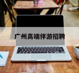 宿迁广州高端伴游雇用(广州私家助理伴游雇用)
