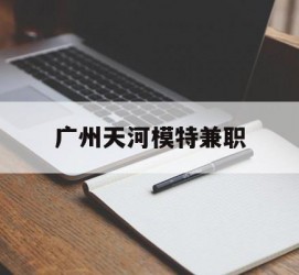 宿迁广州天河模特兼职(广州天河区雇用模特)